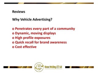 Reviews

Why Vehicle Advertising?

o Penetrates every part of a community
o Dynamic, moving displays
o High profile exposures
o Quick recall for brand awareness
o Cost effective
 
