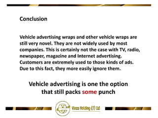 Conclusion

Vehicle advertising wraps and other vehicle wraps are
still very novel. They are not widely used by most
companies. This is certainly not the case with TV, radio,
newspaper, magazine and Internet advertising.
Customers are extremely used to those kinds of ads.
Due to this fact, they more easily ignore them.


    Vehicle advertising is one the option
        that still packs some punch
 