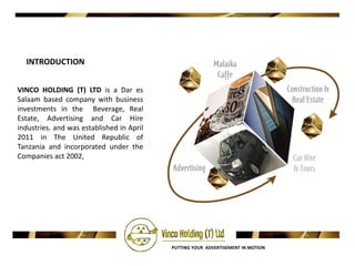 INTRODUCTION


VINCO HOLDING (T) LTD is a Dar es
Salaam based company with business
investments in the Beverage, Real
Estate, Advertising and Car Hire
industries. and was established in April
2011 in The United Republic of
Tanzania and incorporated under the
Companies act 2002,




                                           PUTTING YOUR ADVERTISEMENT IN MOTION
 