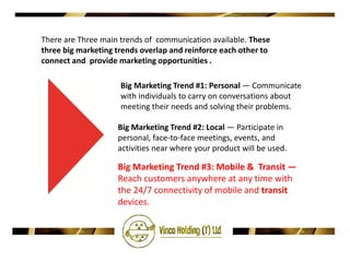 There are Three main trends of communication available. These
three big marketing trends overlap and reinforce each other to
connect and provide marketing opportunities .

                     Big Marketing Trend #1: Personal — Communicate
                     with individuals to carry on conversations about
                     meeting their needs and solving their problems.

                    Big Marketing Trend #2: Local — Participate in
                    personal, face-to-face meetings, events, and
                    activities near where your product will be used.

                    Big Marketing Trend #3: Mobile & Transit —
                    Reach customers anywhere at any time with
                    the 24/7 connectivity of mobile and transit
                    devices.
 