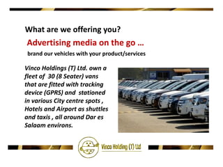 What are we offering you?
Advertising media on the go …
 brand our vehicles with your product/services

Vinco Holdings (T) Ltd. own a
fleet of 30 (8 Seater) vans
that are fitted with tracking
device (GPRS) and stationed
in various City centre spots ,
Hotels and Airport as shuttles
and taxis , all around Dar es
Salaam environs.
 