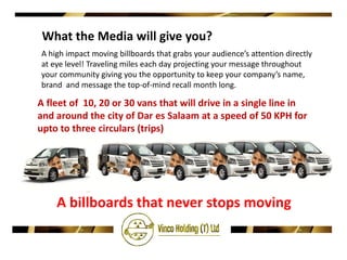 What the Media will give you?
A high impact moving billboards that grabs your audience’s attention directly
at eye level! Traveling miles each day projecting your message throughout
your community giving you the opportunity to keep your company’s name,
brand and message the top-of-mind recall month long.

A fleet of 10, 20 or 30 vans that will drive in a single line in
and around the city of Dar es Salaam at a speed of 50 KPH for
upto to three circulars (trips)




    A billboards that never stops moving
 