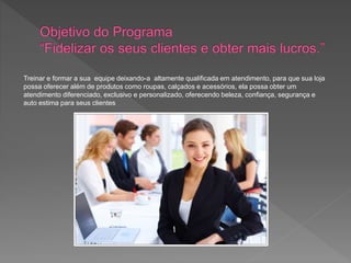 Treinar e formar a sua equipe deixando-a altamente qualificada em atendimento, para que sua loja
possa oferecer além de produtos como roupas, calçados e acessórios, ela possa obter um
atendimento diferenciado, exclusivo e personalizado, oferecendo beleza, confiança, segurança e
auto estima para seus clientes
 