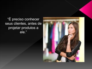 “É preciso conhecer
seus clientes, antes de
projetar produtos a
ele.”
 