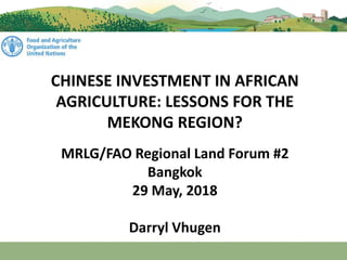 CHINESE INVESTMENT IN AFRICAN
AGRICULTURE: LESSONS FOR THE
MEKONG REGION?
MRLG/FAO Regional Land Forum #2
Bangkok
29 May, 2018
Darryl Vhugen
 