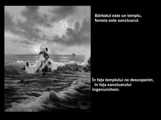 Bărbatul este un templu,
 femeia este sanctuarul.




În faţa templului ne descoperim,
 în faţa sanctuarului
îngenunchem.
 