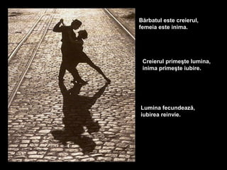Bărbatul este creierul,
femeia este inima.




 Creierul primeşte lumina,
 inima primeşte iubire.




Lumina fecundează,
iubirea reinvie.
 