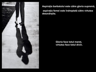 Aspiraţia barbatului este către gloria supremă,
aspiraţia femei este îndreptată către virtutea
desavârşita.




            Gloria face totul mareţ,
            virtutea face totul divin.
 