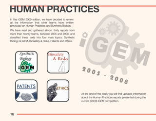 HUMAN PRACTICES
In this iGEM 2009 edition, we have decided to review
all the information that other teams have written
previously on Human Practices and Synthetic Biology.
We have read and gathered almost thirty reports from
more than twenty teams, between 2005 and 2008, and
classiﬁed these texts into four main topics: Synthetic
Biology & iGEM, Biosafety & Risks, Patents and Ethics.




                                                         200
                                                                     5 -
                                                                         200
                                                                             8
                                                         At the end of the book you will ﬁnd updated information
                                                         about the Human Practices reports presented during the
                                                         current (2009) iGEM competition.




16
 