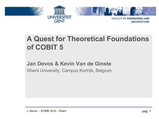 A Quest for Theoretical Foundations of COBIT 5 
Jan Devos & Kevin Van de Ginste 
Ghent University, Campus Kortrijk, Belgium 
pag. 1 
J. Devos - ECIME 2014 – Ghent  