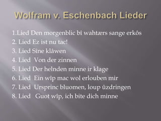 1.Lied Den morgenblic bî wahtærs sange erkôs
2. Lied Ez ist nu tac!
3. Lied Sîne klâwen
4. Lied Von der zinnen
5. Lied Der helnden minne ir klage
6. Lied Ein wîp mac wol erlouben mir
7. Lied Ursprinc bluomen, loup ûzdringen
8. Lied Guot wîp, ich bite dich minne
 