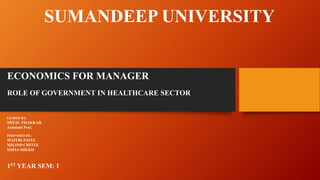 SUMANDEEP UNIVERSITY
ECONOMICS FOR MANAGER
ROLE OF GOVERNMENT IN HEALTHCARE SECTOR
GUIDED BY;
MITAL THAKKAR
Assistant Prof.
PREPARED BY;
MAITRI PATEL
MILIND CHITEE
SOFIA SHEKH
1ST YEAR SEM: 1
 