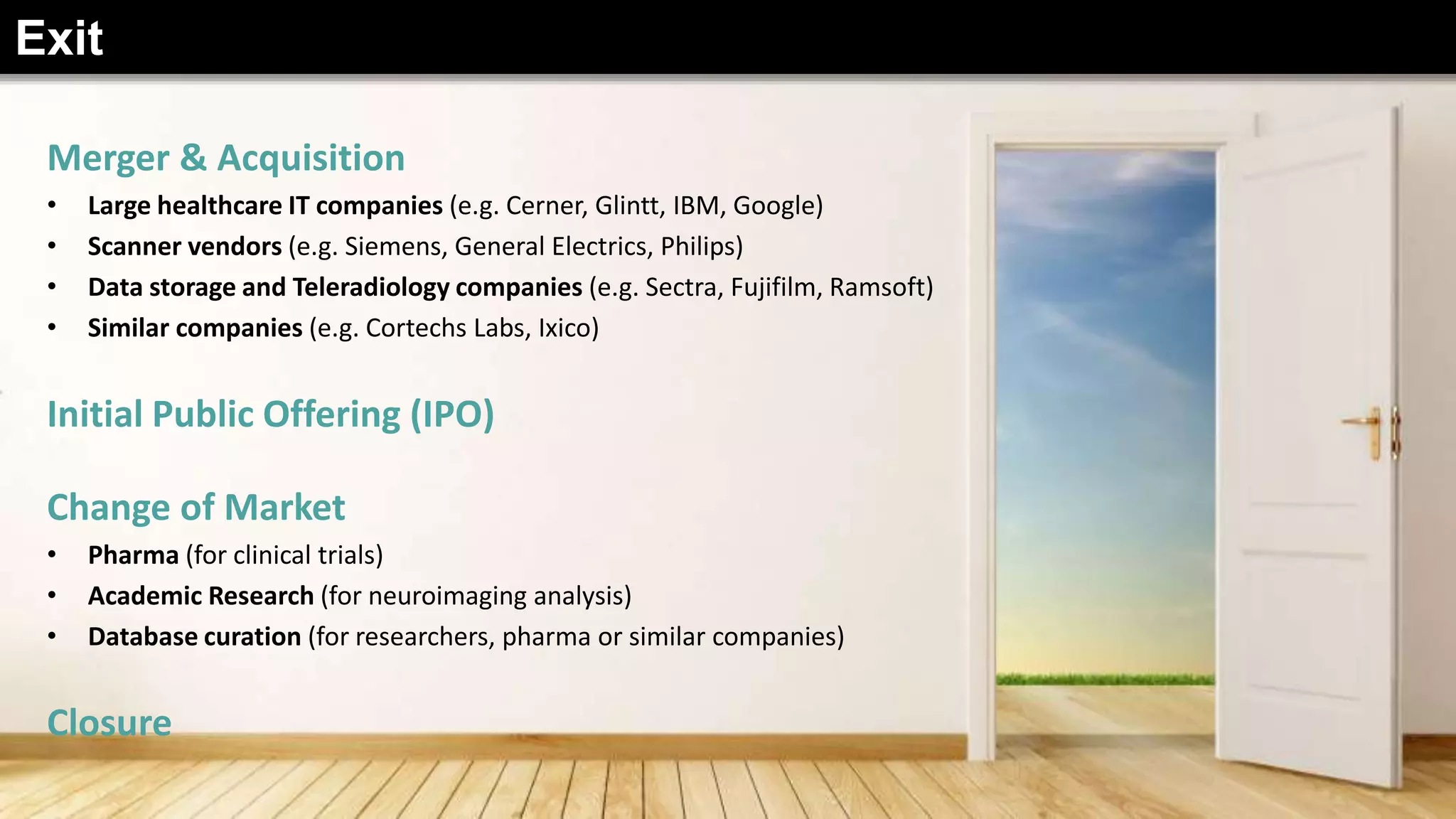 Merger & Acquisition
• Large healthcare IT companies (e.g. Cerner, Glintt, IBM, Google)
• Scanner vendors (e.g. Siemens, General Electrics, Philips)
• Data storage and Teleradiology companies (e.g. Sectra, Fujifilm, Ramsoft)
• Similar companies (e.g. Cortechs Labs, Ixico)
Initial Public Offering (IPO)
Change of Market
• Pharma (for clinical trials)
• Academic Research (for neuroimaging analysis)
• Database curation (for researchers, pharma or similar companies)
Closure
Exit
 