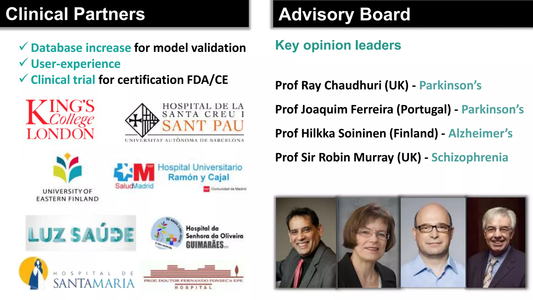 Clinical Partners Advisory Board
 Database increase for model validation
 User-experience
 Clinical trial for certification FDA/CE Prof Ray Chaudhuri (UK) - Parkinson’s
Prof Joaquim Ferreira (Portugal) - Parkinson’s
Prof Hilkka Soininen (Finland) - Alzheimer’s
Prof Sir Robin Murray (UK) - Schizophrenia
Key opinion leaders
 