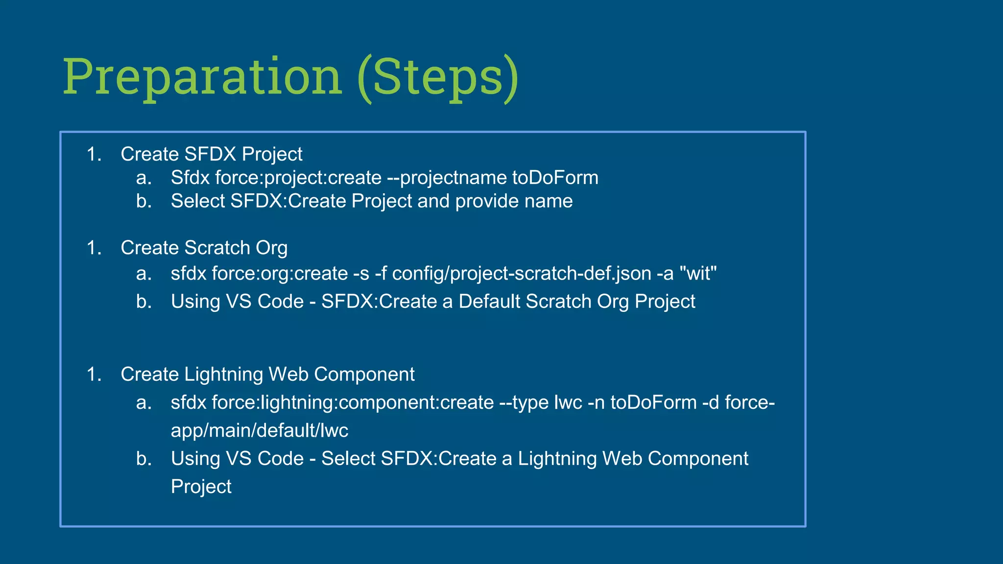 Preparation (Steps)
1. Create SFDX Project
a. Sfdx force:project:create --projectname toDoForm
b. Select SFDX:Create Project and provide name
1. Create Scratch Org
a. sfdx force:org:create -s -f config/project-scratch-def.json -a "wit"
b. Using VS Code - SFDX:Create a Default Scratch Org Project
1. Create Lightning Web Component
a. sfdx force:lightning:component:create --type lwc -n toDoForm -d force-
app/main/default/lwc
b. Using VS Code - Select SFDX:Create a Lightning Web Component
Project
 