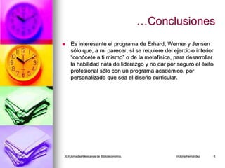 …Conclusiones
 Es interesante el programa de Erhard, Werner y Jensen
sólo que, a mi parecer, sí se requiere del ejercicio interior
“conócete a ti mismo” o de la metafísica, para desarrollar
la habilidad nata de liderazgo y no dar por seguro el éxito
profesional sólo con un programa académico, por
personalizado que sea el diseño curricular.
XLII Jornadas Mexicanas de Biblioteconomía. Victoria Hernández 8
 