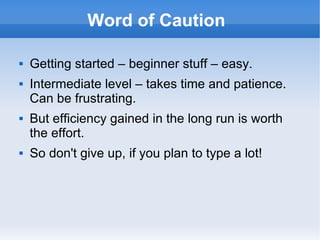 Word of Caution  Getting started – beginner stuff – easy. Intermediate level – takes time and patience. Can be frustrating. But efficiency gained in the long run is worth the effort. So don't give up, if you plan to type a lot! 