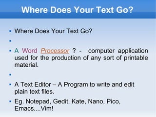 Where Does Your Text Go? Where Does Your Text Go? A   Word   Processor   ? -  computer application used for the production of any sort of printable material. A Text Editor – A Program to write and edit plain text files. Eg. Notepad, Gedit, Kate, Nano, Pico, Emacs....Vim! 