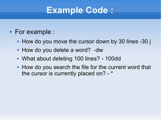Example Code : For example : How do you move the cursor down by 30 lines -30 j How do you delete a word?  -dw What about deleting 100 lines? - 100dd How do you search the file for the current word that the cursor is currently placed on? - * 