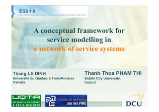 IESS 2010




            A conceptual framework for
                service modelling in
            a network of service systems


Thang LE DINH                           Thanh Thoa PHAM THI
Université du Québec à Trois-Rivières   Dublin City University,
Canada                                  Ireland
 