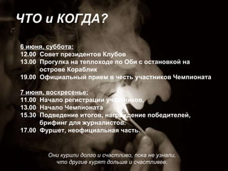Они курили долго и счастливо, пока не узнали,  что другие курят дольше и счастливее.  ЧТО и КОГДА? 6 июня, суббота: 12.00  Совет президентов Клубов 13.00  Прогулка на теплоходе по Оби с остановкой на  острове Кораблик 19.00  Официальный прием в честь участников Чемпионата 7 июня, воскресенье: 11.00  Начало регистрации участников,  13.00  Начало Чемпионата 15.30  Подведение итогов, награждение победителей,  брифинг для журналистов. 17.00  Фуршет, неофициальная часть. 