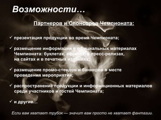 Если вам хватает трубок — значит вам просто не хватает фантазии.  Возможности… презентация продукции во время Чемпионата;  размещение информации в официальных материалах Чемпионата: буклетах, афишах, в пресс-релизах,  на сайтах и в печатных изданиях; размещение промо-стендов и баннеров в месте  проведения мероприятия;  распространение продукции и информационных материалов  среди участников и гостей Чемпионата; и другие… Партнеров и Спонсоров Чемпионата: 