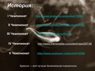 История: I Чемпионат  http://www.probuem.ru/alcohol/14395/ III Чемпионат  http://pipeclub.spb.ru/?p=25 IV Чемпионат  http://www.mensmedia.ru/content/view/297/36 / V Чемпионат  http://www.probuem.ru/alcohol/14395/ II Чемпионат  http://www.probuem.ru/alcohol/14395/ Курение — вот лучшая дыхательная гимнастика.  