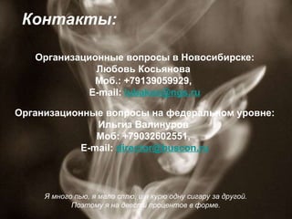 Я много пью, я мало сплю, и я курю одну сигару за другой.  Поэтому я на двести процентов в форме.  Контакты: Организационные вопросы в Новосибирске: Любовь Косьянова  Моб.: +79139059929,  E-mail:  [email_address] Организационные вопросы на федеральном уровне: Ильгиз Валинуров  Моб: +79032602551,  E-mail:  [email_address] n.ru 