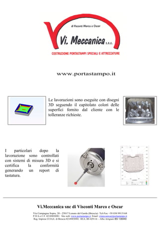 Vi.Meccanica snc di Visconti Marco e Oscar
Via Campagna Sopra, 20 - 25017 Lonato del Garda (Brescia) Tel-Fax +39 030 9913168
P.IVA e C.F. 02189850981 Sito web: www.portastampo.it Email: vimeccanica@portastampo.it
Reg. Imprese CCIAA di Brescia 02189850981 REA: BS 429116 - Albo Artigiani BS 138440
I particolari dopo la
lavorazione sono controllati
con sistemi di misura 3D e si
certifica la conformità
generando un report di
tastatura.
Le lavorazioni sono eseguite con disegni
3D seguendo il capitolato colori delle
superfici fornito dal cliente con le
tolleranze richieste.
www.portastampo.it
 