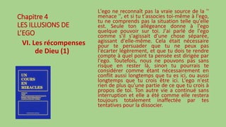 Chapitre 4
LES ILLUSIONS DE
L’EGO
VI. Les récompenses
de Dieu (1)
L'ego ne reconnaît pas la vraie source de la ''
menace '', et si tu t'associes toi-même à l'ego,
tu ne comprends pas la situation telle qu'elle
est. Seule ton allégeance donne à l'ego
quelque pouvoir sur toi. J'ai parlé de l'ego
comme s'il s'agissait d'une chose séparée,
agissant d'elle-même. Cela était nécessaire
pour te persuader que tu ne peux pas
l'écarter légèrement, et que tu dois te rendre
compte à quel point ta pensée est dirigée par
l'ego. Toutefois, nous ne pouvons pas sans
risque en rester là, sinon tu pourrais te
considérer comme étant nécessairement en
conflit aussi longtemps que tu es ici, ou aussi
longtemps que tu crois être ici. L'ego n'est
rien de plus qu'une partie de ce que tu crois à
propos de toi. Ton autre vie a continué sans
interruption et elle a été comme elle restera
toujours totalement inaffectée par tes
tentatives pour la dissocier.
 