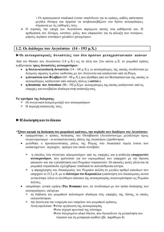 ↘ Οι πραιτωριανοί σταδιακά έγιναν επικίνδυνοι για το κράτος, καθώς απέκτησαν
μεγάλη δύναμη και άρχισαν να ανεβοκατεβάζουν στο θρόνο αυτοκράτορες
σύμφωνα με τις επιθυμίες τους.
 Ο στρατός την εποχή του Αυγούστου παρέμεινε πιστός στα καθήκοντά του. Η
αριθμητική του δύναμη, ωστόσο, μόλις που επαρκούσε για τη φύλαξη των συνόρων,
μήκους περίπου τεσσάρων χιλιάδων χιλιομέτρων.
1.2. Οι διάδοχοι του Αυγούστου (14 - 193 μ.Χ.)
►Οι αυτοκρατορικές δυναστείες των δύο πρώτων μεταχριστιανικών αιώνων
Από τον θάνατο του Αυγούστου (14 μ.Χ.) ως τα τέλη του 2ου αιώνα μ.Χ. το ρωμαϊκό κράτος
κυβέρνησαν τρεις δυναστείες αυτοκρατόρων:
 η Ιουλιο-κλαυδιανή δυναστεία (14 - 68 μ.Χ.), οι αυτοκράτορες της οποίας συνδέονταν με
δεσμούς αίματος ή μέσω υιοθεσίας με τον Αύγουστο και κατάγονταν από τη Ρώμη.
 η δυναστεία των Φλαβίων (69 - 96 μ.Χ.),που ιδρύθηκε από τον Βεσπασιανό και της οποίας οι
αυτοκράτορες κατάγονταν από ιταλικές πόλεις («αστοί»).
 η δυναστεία των Αντωνίνων (96 - 192 μ.Χ.),οι αυτοκράτορες της οποίας κατάγονταν από τις
επαρχίες και συνέβαλαν ιδιαίτερα στην ανάπτυξη τους.
Τα κριτήρια της διάκρισης:
> Οι συγγενικοί δεσμοί μεταξύ των αυτοκρατόρων
> Η περιοχή καταγωγής τους.
►Η διοίκηση καιτο δίκαιο
⇨Όσον αφορά τη διοίκηση του ρωμαϊκού κράτους, την περίοδο των διαδόχων του Αυγούστου:
 εφαρμόστηκε ο τρόπος διοίκησης του Οκταβιανού (Αυγούστου),με μεγαλύτερο όμως
συγκεντρωτισμό - οι αντιπολιτευτικές τάσεις της συγκλήτου εξασθένησαν.
 μειώθηκε ο πρωταγωνιστικός ρόλος της Ρώμης στο διοικητικό τομέα έναντι των
κατακτημένων περιοχών, πράγμα στο οποίο συνέβαλε
> η είσοδος στη σύγκλητο αξιωματούχων από τις επαρχίες και η ανάδειξη επαρχιωτών
αυτοκρατόρων, που φρόντισαν για τον εκρωμαϊσμό των επαρχιών με την ίδρυση
αποικιών και την εγκατάσταση εκεί Ρωμαίων στρατιωτών. Οι αποικίες αυτές αλλά και τα
ρωμαϊκά στρατόπεδα εξελίχθηκαν σταδιακά σε πολυάνθρωπα κέντρα.
> η παραχώρηση του δικαιώματος του Ρωμαίου πολίτη σε μεγάλο αριθμό κατοίκων των
επαρχιών το 212 μ.Χ. μετο διάταγμα του Καρακάλλα η απόκτηση του δικαιώματος αυτού
γενικεύτηκε (όλοι οι ελεύθεροι κάτοικοι της αυτοκρατορίας αναγνωρίστηκαν ως Ρωμαίοι
πολίτες.
 επικράτησε γενικά ειρήνη (Ρax Romana) που, σε συνδυασμό με τον τρόπο διοίκησης των
αυτοκρατόρων, επέτρεψε
> τη διάδοση του ρωμαϊκού πολιτισμού ιδιαίτερα στις επαρχίες της Δύσης, οι οποίες
εκλατινίστηκαν.
> την άνεση και την ευημερία των υπηκόων του ρωμαϊκού κράτους.
Αυτή οφειλόταν στην οργάνωση της αυτοκρατορίας
στο ισχυρό αμυντικό της σύστημα
στο διευρυμένο οδικό δίκτυο, που διευκόλυνε τη μετακίνηση του
στρατού και τη μεταφορά αγαθών (βλ. παράθεμα 4)
 