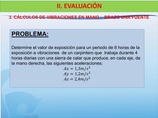 3. CÁLCULOS DE VIBRACIONES EN MANO - BRAZO UNA FUENTE
II. EVALUACIÓN
PROBLEMA:
Determine el valor de exposición para un periodo de 8 horas de la
exposición a vibraciones de un carpintero que trabaja durante 4
horas diarias con una sierra de calar que produce, en cada eje, de
la mano derecha, las siguientes aceleraciones:
𝐴𝑥 = 1,3𝑚/𝑠2
𝐴𝑦 = 1,2𝑚/𝑠2
𝐴𝑧 = 2,4𝑚/𝑠2
 