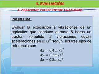 4. VIBRACIONES CUERPO ENTERO UNA FUENTE
II. EVALUACIÓN
PROBLEMA:
Evaluar la exposición a vibraciones de un
agricultor que conduce durante 5 horas un
tractor, sometido a vibraciones cuyas
aceleraciones en 𝑚/𝑠2
según los tres ejes de
referencia son:
𝐴𝑥 = 0,4 𝑚/𝑠2
𝐴𝑦 = 0,2𝑚/𝑠2
𝐴𝑧 = 0,8𝑚/𝑠2
 