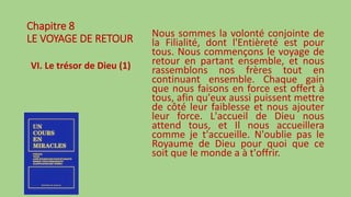 Chapitre 8
LE VOYAGE DE RETOUR
VI. Le trésor de Dieu (1)
Nous sommes la volonté conjointe de
la Filialité, dont l'Entièreté est pour
tous. Nous commençons le voyage de
retour en partant ensemble, et nous
rassemblons nos frères tout en
continuant ensemble. Chaque gain
que nous faisons en force est offert à
tous, afin qu'eux aussi puissent mettre
de côté leur faiblesse et nous ajouter
leur force. L'accueil de Dieu nous
attend tous, et Il nous accueillera
comme je t'accueille. N'oublie pas le
Royaume de Dieu pour quoi que ce
soit que le monde a à t'offrir.
 