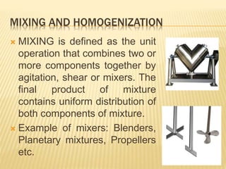 MIXING AND HOMOGENIZATION
 MIXING is defined as the unit
operation that combines two or
more components together by
agitation, shear or mixers. The
final product of mixture
contains uniform distribution of
both components of mixture.
 Example of mixers: Blenders,
Planetary mixtures, Propellers
etc.
 