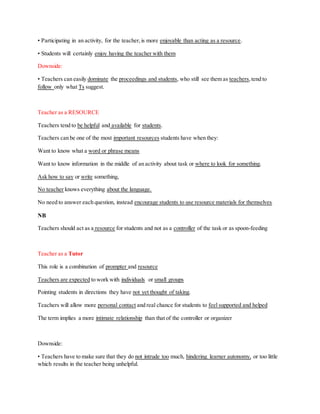 • Participating in an activity, for the teacher,is more enjoyable than acting as a resource.
• Students will certainly enjoy having the teacher with them
Downside:
• Teachers can easily dominate the proceedings and students, who still see them as teachers,tend to
follow only what Ts suggest.
Teacher as a RESOURCE
Teachers tend to be helpful and available for students.
Teachers can be one of the most important resources students have when they:
Want to know what a word or phrase means
Want to know information in the middle of an activity about task or where to look for something.
Ask how to say or write something,
No teacher knows everything about the language.
No need to answer each question, instead encourage students to use resource materials for themselves
NB
Teachers should act as a resource for students and not as a controller of the task or as spoon-feeding
Teacher as a Tutor
This role is a combination of prompter and resource
Teachers are expected to work with individuals or small groups
Pointing students in directions they have not yet thought of taking.
Teachers will allow more personal contact and real chance for students to feel supported and helped
The term implies a more intimate relationship than that of the controller or organizer
Downside:
• Teachers have to make sure that they do not intrude too much, hindering learner autonomy, or too little
which results in the teacher being unhelpful.
 