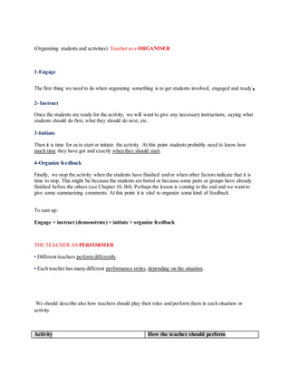 (Organizing students and activities) Teacher as a ORGANISER
1-Engage
The first thing we need to do when organizing something is to get students involved, engaged and ready.
2- Instruct
Once the students are ready for the activity, we will want to give any necessary instructions, saying what
students should do first, what they should do next, etc.
3-Initiate
Then it is time for us to start or initiate the activity. At this point students probably need to know how
much time they have got and exactly when they should start.
4-Organize feedback
Finally, we stop the activity when the students have finished and/or when other factors indicate that it is
time to stop. This might be because the students are bored or because some pairs or groups have already
finished before the others (see Chapter 10, B4). Perhaps the lesson is coming to the end and we want to
give some summarizing comments. At this point it is vital to organize some kind of feedback
To sum up:
Engage > instruct (demonstrate) > initiate > organize feedback
THE TEACHER AS PERFORMER
• Different teachers perform differently.
• Each teacher has many different performance styles, depending on the situation.
We should describe also how teachers should play their roles and perform them in each situation or
activity.
Activity How the teacher should perform
 