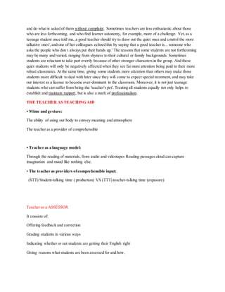 and do what is asked of them without complaint. Sometimes teachers are less enthusiastic about those
who are less forthcoming, and who find learner autonomy, for example, more of a challenge. Yet,as a
teenage student once told me, a good teacher should try to draw out the quiet ones and control the more
talkative ones', and one of her colleagues echoed this by saying that a good teacher is... someone who
asks the people who don t always put their hands up.' The reasons that some students are not forthcoming
may be many and varied, ranging from shyness to their cultural or family backgrounds. Sometimes
students are reluctant to take part overtly because of other stronger characters in the group. And these
quiet students will only be negatively affected when they see far more attention being paid to their more
robust classmates. At the same time, giving some students more attention than others may make those
students more difficult to deal with later since they will come to expect special treatment, and may take
our interest as a license to become over-dominant in the classroom. Moreover, it is not just teenage
students who can suffer from being the 'teacher's pet'. Treating all students equally not only helps to
establish and maintain rapport, but is also a mark of professionalism.
THE TEACHER AS TEACHING AID
• Mime and gesture:
The ability of using our body to convey meaning and atmosphere
The teacher as a provider of comprehensible
• Teacher as a language model:
Through the reading of materials, from audio and videotapes Reading passages aloud can capture
imagination and mood like nothing else.
• The teacher as providers ofcomprehensible input:
(STT) Student-talking time ( production) VS (TTT) teacher-talking time (exposure)
Teacher as a ASSESSOR
It consists of:
Offering feedback and correction
Grading students in various ways
Indicating whether or not students are getting their English right
Giving reasons what students are been assessed for and how.
 