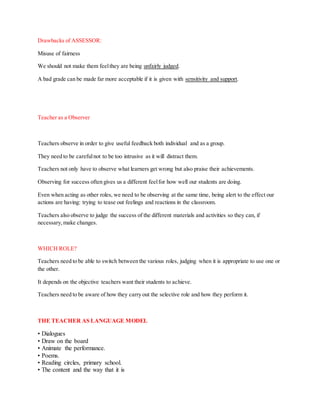 Drawbacks of ASSESSOR:
Misuse of fairness
We should not make them feelthey are being unfairly judged.
A bad grade can be made far more acceptable if it is given with sensitivity and support.
Teacher as a Observer
Teachers observe in order to give useful feedback both individual and as a group.
They need to be carefulnot to be too intrusive as it will distract them.
Teachers not only have to observe what learners get wrong but also praise their achievements.
Observing for success often gives us a different feelfor how well our students are doing.
Even when acting as other roles, we need to be observing at the same time, being alert to the effect our
actions are having: trying to tease out feelings and reactions in the classroom.
Teachers also observe to judge the success of the different materials and activities so they can, if
necessary,make changes.
WHICH ROLE?
Teachers need to be able to switch between the various roles, judging when it is appropriate to use one or
the other.
It depends on the objective teachers want their students to achieve.
Teachers need to be aware of how they carry out the selective role and how they perform it.
THE TEACHER AS LANGUAGE MODEL
• Dialogues
• Draw on the board
• Animate the performance.
• Poems.
• Reading circles, primary school.
• The content and the way that it is
 
