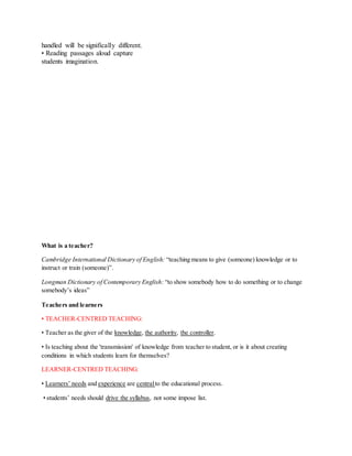 handled will be significally different.
• Reading passages aloud capture
students imagination.
What is a teacher?
Cambridge International Dictionary of English: “teaching means to give (someone) knowledge or to
instruct or train (someone)”.
Longman Dictionary of Contemporary English: “to show somebody how to do something or to change
somebody’s ideas”
Teachers and learners
• TEACHER-CENTRED TEACHING:
• Teacher as the giver of the knowledge, the authority, the controller.
• Is teaching about the 'transmission' of knowledge from teacher to student, or is it about creating
conditions in which students learn for themselves?
LEARNER-CENTRED TEACHING:
• Learners’ needs and experience are centralto the educational process.
• students’ needs should drive the syllabus, not some impose list.
 