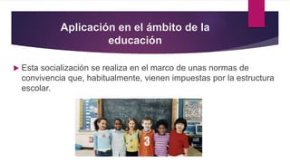 Aplicación en el ámbito de la
educación
 Esta socialización se realiza en el marco de unas normas de
convivencia que, habitualmente, vienen impuestas por la estructura
escolar.
 