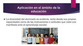 Aplicación en el ámbito de la
educación
 La diversidad del alumnado es evidente, tanto desde sus propias
capacidades como de las motivaciones o actitudes que cada uno
manifiesta ante el aprendizaje escolar.
 