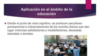 Aplicación en el ámbito de la
educación
 Desde el punto de vista cognitivo, se producen peculiares
percepciones e interpretaciones de los eventos diarios que dan
lugar vivencias satisfactorias o insatisfactorias, deseadas,
toleradas o temidas.
 