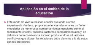 Aplicación en el ámbito de la
educación
 Este modo de vivir la realidad escolar que cada alumno
experimenta desde su propia experiencia relacional es un factor
modulador de numerosos comportamientos escolares como el
rendimiento escolar, posibles trastornos comportamentales y, en
definitiva de la convivencia escolar, produciéndose situaciones
conflictivas que alteran las relaciones entre alumnos y la de éstos
con los profesores.
 