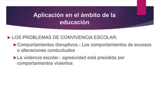 Aplicación en el ámbito de la
educación
 LOS PROBLEMAS DE CONVIVENCIA ESCOLAR:
Comportamientos disruptivos.- Los comportamientos de excesos
o alteraciones conductuales
La violencia escolar.- agresividad está presidida por
comportamientos violentos
 