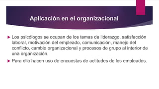 Aplicación en el organizacional
 Los psicólogos se ocupan de los temas de liderazgo, satisfacción
laboral, motivación del empleado, comunicación, manejo del
conflicto, cambio organizacional y procesos de grupo al interior de
una organización.
 Para ello hacen uso de encuestas de actitudes de los empleados.
 