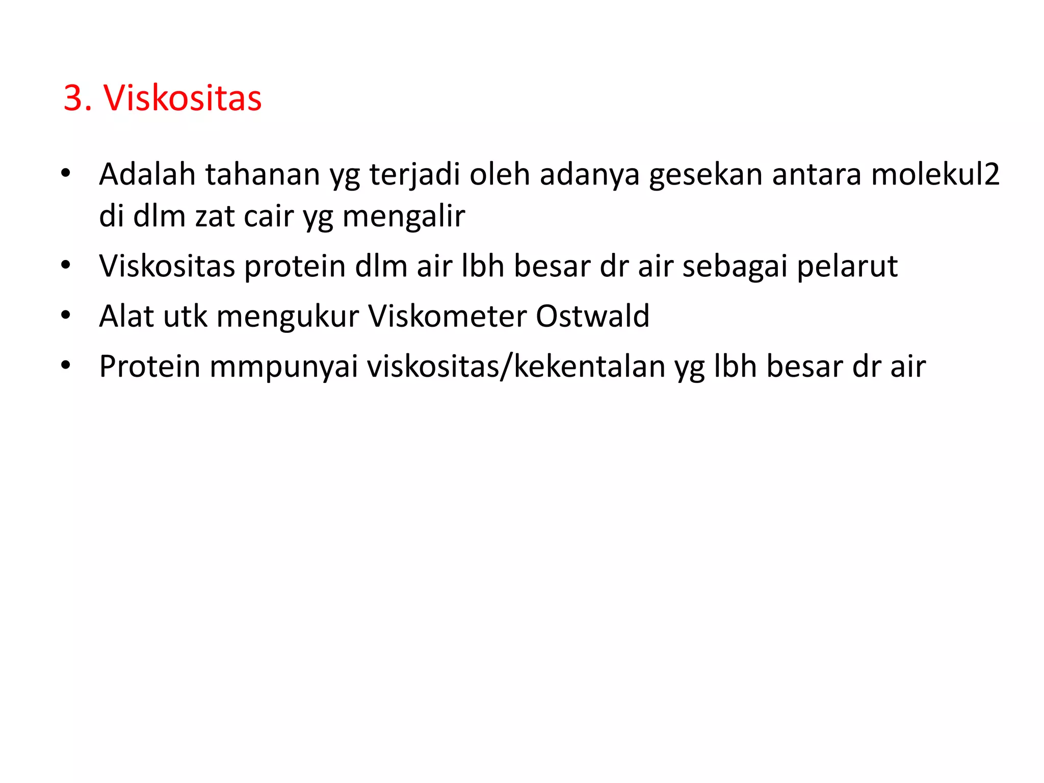 3. Viskositas
• Adalah tahanan yg terjadi oleh adanya gesekan antara molekul2
di dlm zat cair yg mengalir
• Viskositas protein dlm air lbh besar dr air sebagai pelarut
• Alat utk mengukur Viskometer Ostwald
• Protein mmpunyai viskositas/kekentalan yg lbh besar dr air
 