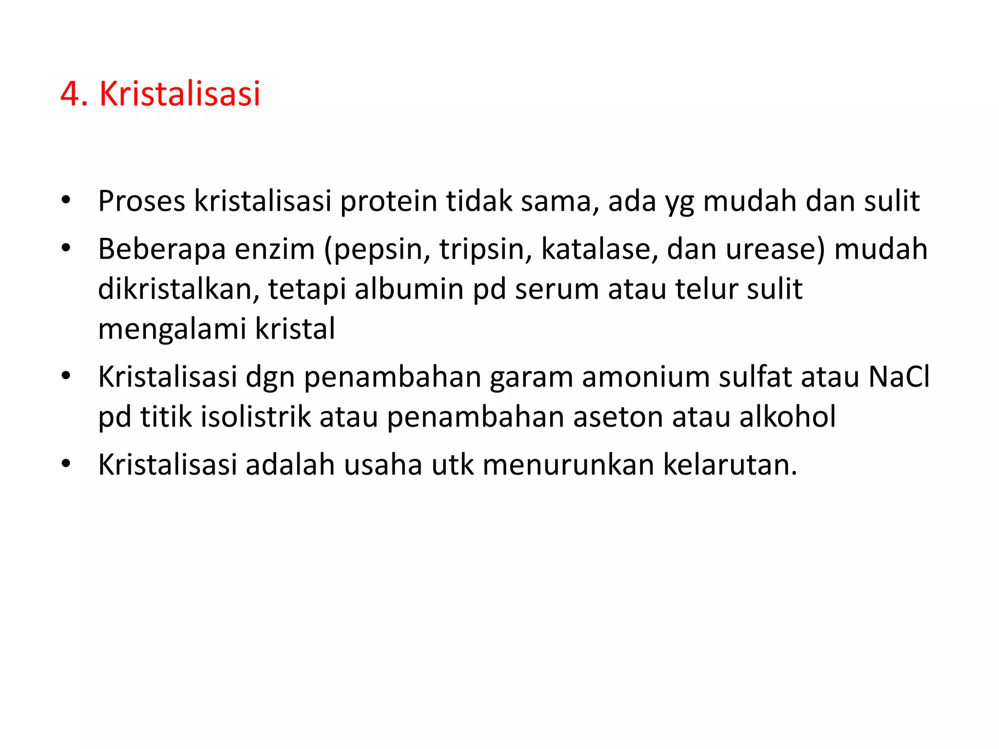 4. Kristalisasi
• Proses kristalisasi protein tidak sama, ada yg mudah dan sulit
• Beberapa enzim (pepsin, tripsin, katalase, dan urease) mudah
dikristalkan, tetapi albumin pd serum atau telur sulit
mengalami kristal
• Kristalisasi dgn penambahan garam amonium sulfat atau NaCl
pd titik isolistrik atau penambahan aseton atau alkohol
• Kristalisasi adalah usaha utk menurunkan kelarutan.
 