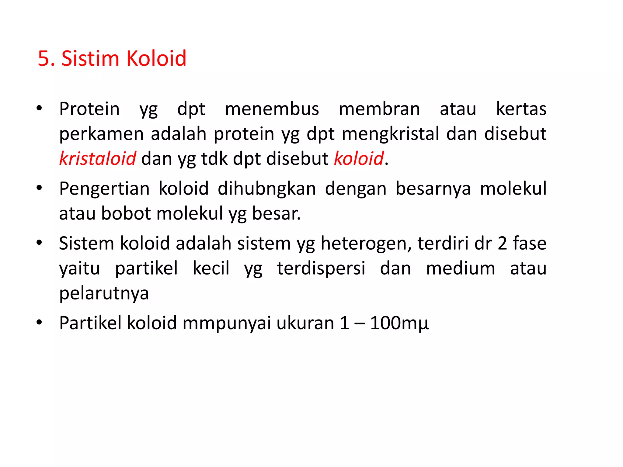 5. Sistim Koloid
• Protein yg dpt menembus membran atau kertas
perkamen adalah protein yg dpt mengkristal dan disebut
kristaloid dan yg tdk dpt disebut koloid.
• Pengertian koloid dihubngkan dengan besarnya molekul
atau bobot molekul yg besar.
• Sistem koloid adalah sistem yg heterogen, terdiri dr 2 fase
yaitu partikel kecil yg terdispersi dan medium atau
pelarutnya
• Partikel koloid mmpunyai ukuran 1 – 100mμ
 