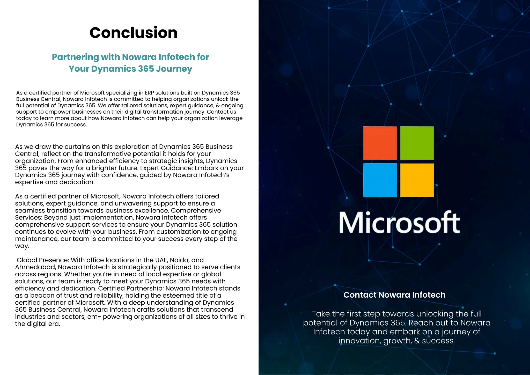 Partnering with Nowara Infotech for
Your Dynamics 365 Journey
Conclusion
As a certified partner of Microsoft specializing in ERP solutions built on Dynamics 365
Business Central, Nowara Infotech is committed to helping organizations unlock the
full potential of Dynamics 365. We offer tailored solutions, expert guidance, & ongoing
support to empower businesses on their digital transformation journey. Contact us
today to learn more about how Nowara Infotech can help your organization leverage
Dynamics 365 for success.
As we draw the curtains on this exploration of Dynamics 365 Business
Central, reflect on the transformative potential it holds for your
organization. From enhanced efficiency to strategic insights, Dynamics
365 paves the way for a brighter future. Expert Guidance: Embark on your
Dynamics 365 journey with confidence, guided by Nowara Infotech’s
expertise and dedication.
As a certified partner of Microsoft, Nowara Infotech offers tailored
solutions, expert guidance, and unwavering support to ensure a
seamless transition towards business excellence. Comprehensive
Services: Beyond just implementation, Nowara Infotech offers
comprehensive support services to ensure your Dynamics 365 solution
continues to evolve with your business. From customization to ongoing
maintenance, our team is committed to your success every step of the
way.
Global Presence: With office locations in the UAE, Noida, and
Ahmedabad, Nowara Infotech is strategically positioned to serve clients
across regions. Whether you’re in need of local expertise or global
solutions, our team is ready to meet your Dynamics 365 needs with
efficiency and dedication. Certified Partnership: Nowara Infotech stands
as a beacon of trust and reliability, holding the esteemed title of a
certified partner of Microsoft. With a deep understanding of Dynamics
365 Business Central, Nowara Infotech crafts solutions that transcend
industries and sectors, em- powering organizations of all sizes to thrive in
the digital era.
Take the first step towards unlocking the full
potential of Dynamics 365. Reach out to Nowara
Infotech today and embark on a journey of
innovation, growth, & success.
Contact Nowara Infotech
 